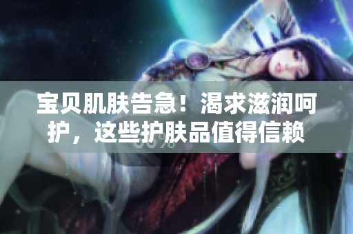 寶貝肌膚告急！渴求滋潤(rùn)呵護(hù)，這些護(hù)膚品值得信賴