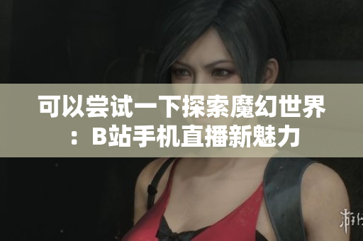 可以嘗試一下探索魔幻世界：B站手機直播新魅力