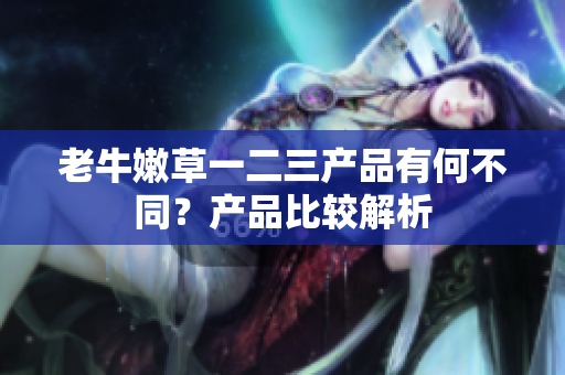 老牛嫩草一二三產(chǎn)品有何不同？產(chǎn)品比較解析