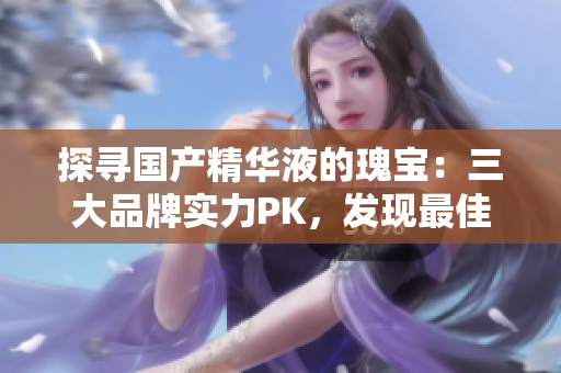 探尋國產(chǎn)精華液的瑰寶：三大品牌實(shí)力PK，發(fā)現(xiàn)最佳養(yǎng)護(hù)之選