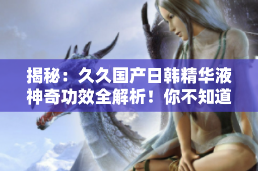 揭秘：久久國產(chǎn)日韓精華液神奇功效全解析！你不知道的驚人效果揭秘！