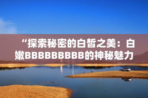 “探索秘密的白皙之美：白嫩BBBBBBBBB的神秘魅力解密”