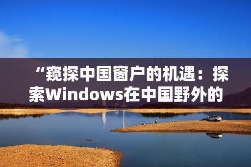“窺探中國窗戶的機(jī)遇：探索Windows在中國野外的新發(fā)展”