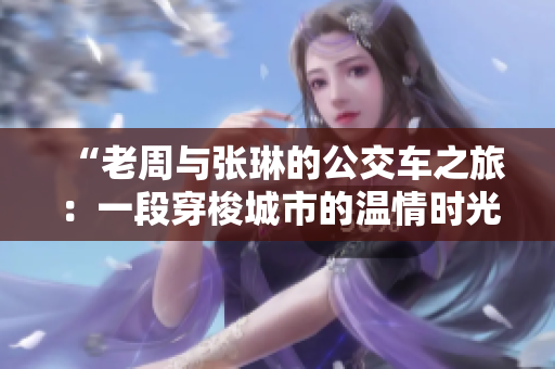 “老周與張琳的公交車之旅：一段穿梭城市的溫情時光”