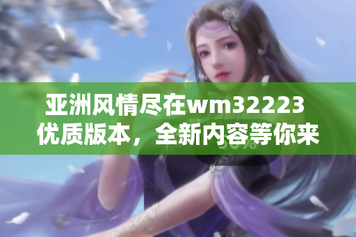 亞洲風情盡在wm32223 優(yōu)質(zhì)版本，全新內(nèi)容等你來探索