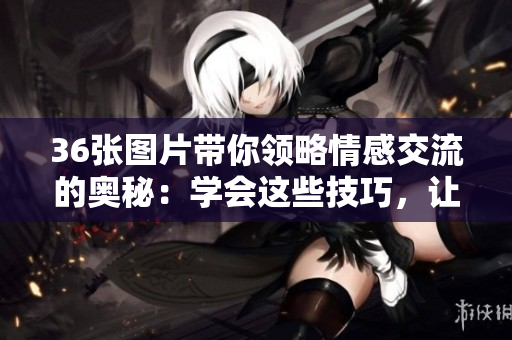 36張圖片帶你領(lǐng)略情感交流的奧秘：學(xué)會(huì)這些技巧，讓你的關(guān)系更加美好！