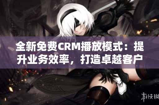 全新免費CRM播放模式：提升業(yè)務效率，打造卓越客戶關系