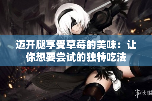 邁開(kāi)腿享受草莓的美味：讓你想要嘗試的獨(dú)特吃法