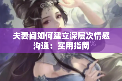 夫妻間如何建立深層次情感溝通：實(shí)用指南