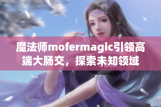 魔法師mofermagic引領(lǐng)高端大腸交，探索未知領(lǐng)域