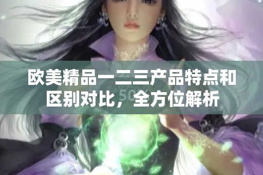 歐美精品一二三產(chǎn)品特點(diǎn)和區(qū)別對(duì)比，全方位解析