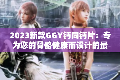 2023新款GGY鈣同鈣片：專為您的骨骼健康而設(shè)計(jì)的最佳選擇