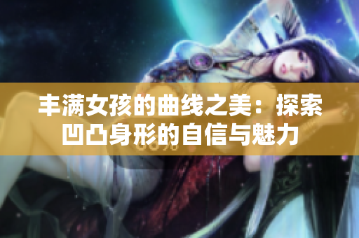 豐滿女孩的曲線之美：探索凹凸身形的自信與魅力