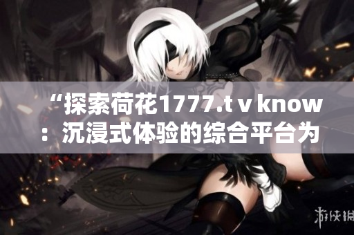 “探索荷花1777.tⅴknow：沉浸式體驗(yàn)的綜合平臺為你帶來全新視聽享受”