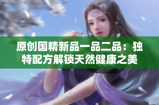 原創(chuàng)國精新品一品二品：獨特配方解鎖天然健康之美