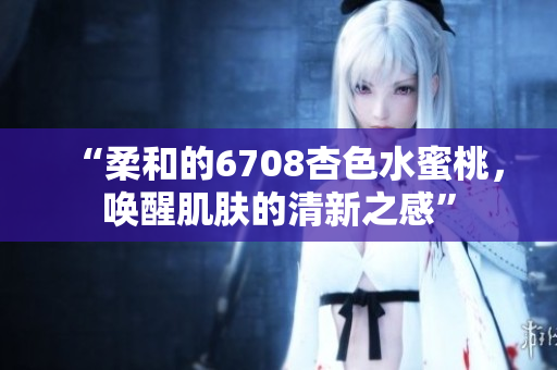 “柔和的6708杏色水蜜桃，喚醒肌膚的清新之感”