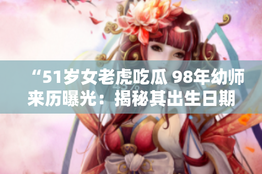 “51歲女老虎吃瓜 98年幼師來歷曝光：揭秘其出生日期”