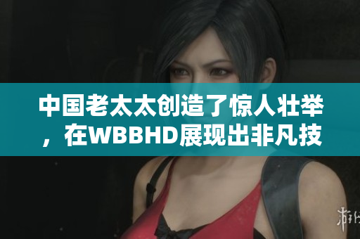中國老太太創(chuàng)造了驚人壯舉，在WBBHD展現(xiàn)出非凡技藝