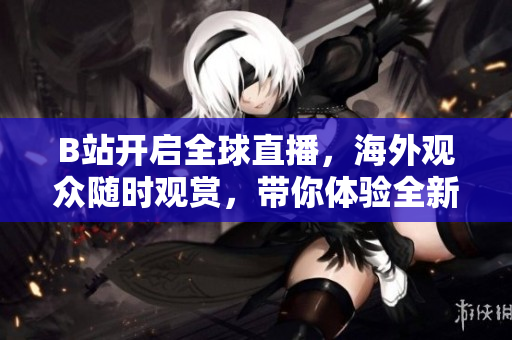 B站開啟全球直播，海外觀眾隨時(shí)觀賞，帶你體驗(yàn)全新互動(dòng)直播體驗(yàn)