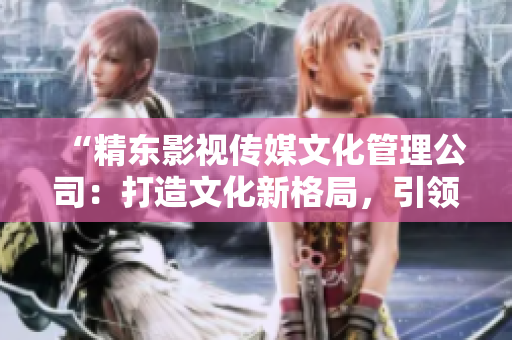 “精東影視傳媒文化管理公司：打造文化新格局，引領(lǐng)影視產(chǎn)業(yè)發(fā)展潮流”
