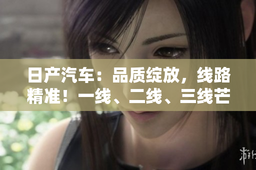 日產(chǎn)汽車(chē)：品質(zhì)綻放，線路精準(zhǔn)！一線、二線、三線芒，精品巡禮