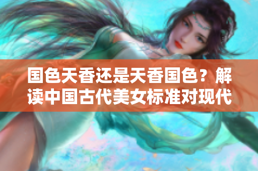 國色天香還是天香國色？解讀中國古代美女標(biāo)準(zhǔn)對現(xiàn)代審美的影響
