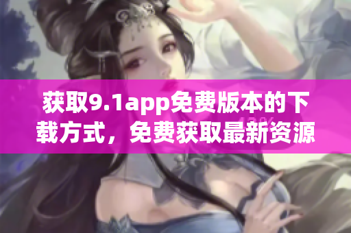 獲取9.1app免費(fèi)版本的下載方式，免費(fèi)獲取最新資源