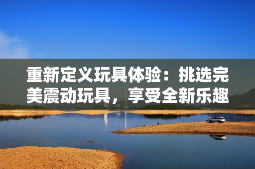 重新定義玩具體驗(yàn)：挑選完美震動玩具，享受全新樂趣