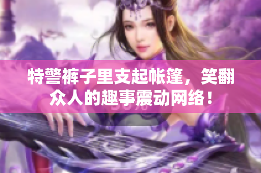 特警褲子里支起帳篷，笑翻眾人的趣事震動網(wǎng)絡(luò)！