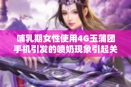 哺乳期女性使用4G玉蒲團(tuán)手機(jī)引發(fā)的噴奶現(xiàn)象引起關(guān)注