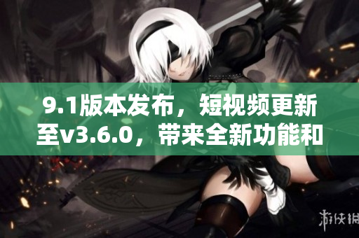 9.1版本發(fā)布，短視頻更新至v3.6.0，帶來全新功能和優(yōu)化