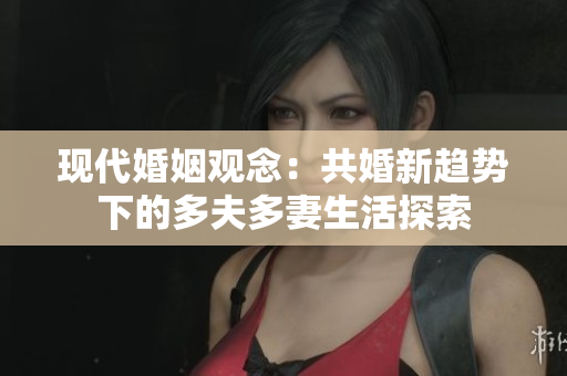 現(xiàn)代婚姻觀念：共婚新趨勢(shì)下的多夫多妻生活探索