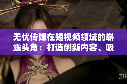 無(wú)憂傳媒在短視頻領(lǐng)域的嶄露頭角：打造創(chuàng)新內(nèi)容、吸引海量用戶