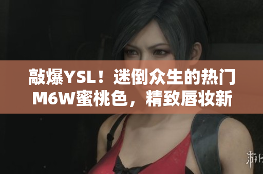敲爆YSL！迷倒眾生的熱門M6W蜜桃色，精致唇妝新寵