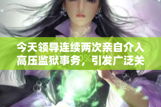 今天領(lǐng)導(dǎo)連續(xù)兩次親自介入高壓監(jiān)獄事務(wù)，引發(fā)廣泛關(guān)注