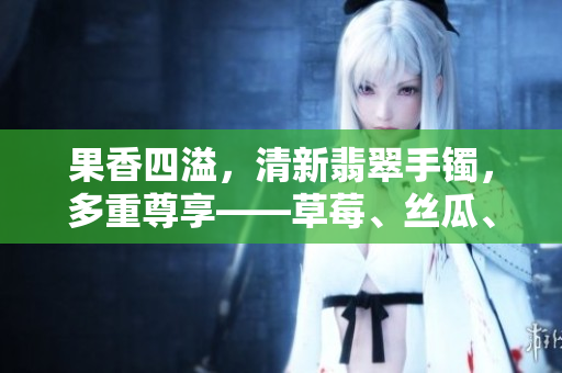 果香四溢，清新翡翠手鐲，多重尊享——草莓、絲瓜、芭樂、鴨脖令人垂涎
