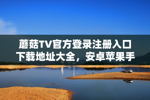 蘑菇TV官方登錄注冊(cè)入口下載地址大全，安卓蘋(píng)果手機(jī)電腦通用