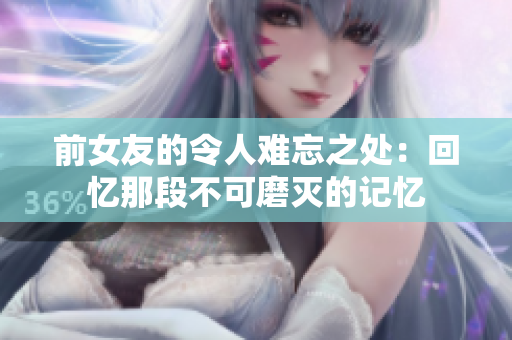 前女友的令人難忘之處：回憶那段不可磨滅的記憶