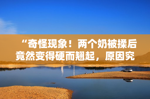 “奇怪現(xiàn)象！兩個奶被揉后竟然變得硬而翹起，原因究竟是什么？”
