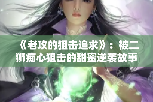 《老攻的狙擊追求》：被二獅癡心狙擊的甜蜜逆襲故事
