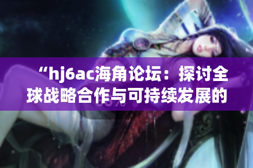 “hj6ac海角論壇：探討全球戰(zhàn)略合作與可持續(xù)發(fā)展的新視角與策略”