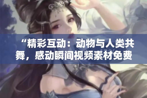 “精彩互動(dòng)：動(dòng)物與人類共舞，感動(dòng)瞬間視頻素材免費(fèi)獲?。　?> 
        <p>“精彩互動(dòng)：動(dòng)物與人類共舞，感動(dòng)瞬間視頻素材免費(fèi)獲??！”</p>
        <p><span>人與畜禽共性關(guān)系的重要性  人類與畜禽之間存在著共性關(guān)系，這種關(guān)系對(duì)于人類社會(huì)的發(fā)展具有重要意義。人類和畜禽都是生物界的一部分，都需要食物、水和空間來(lái)生存。同時(shí)，人類和畜禽都具有繁...</span></p>
        <p><span><i class=