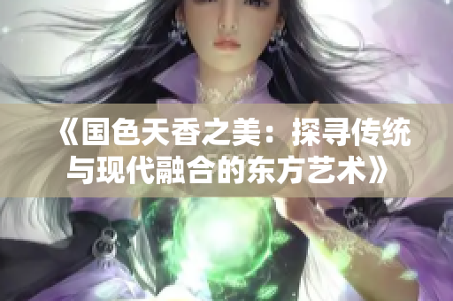 《國色天香之美：探尋傳統(tǒng)與現(xiàn)代融合的東方藝術(shù)》