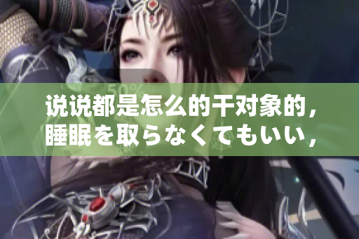 說說都是怎么的干對象的，睡眠を取らなくてもいい，睡覺抓著小雞一晚上會怎樣，睡過年紀(jì)最大的多少歲六十多，水潤緊致銷魂低吟古代，水潤緊致銷魂低吟65