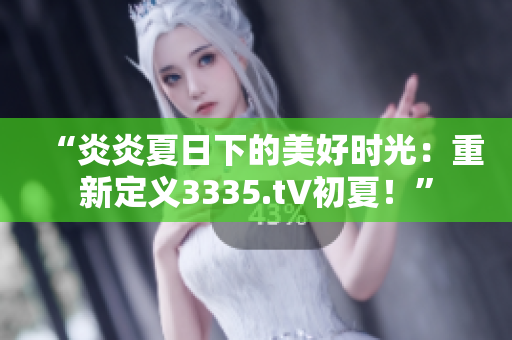 “炎炎夏日下的美好時(shí)光：重新定義3335.t∨初夏！”