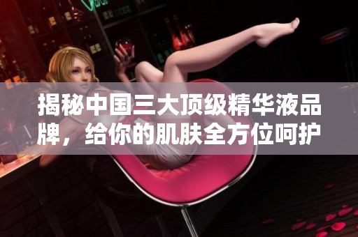 揭秘中國三大頂級精華液品牌，給你的肌膚全方位呵護！