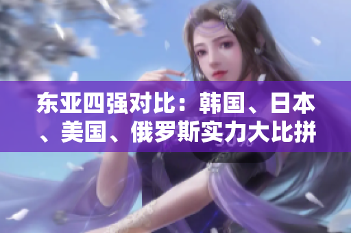 東亞四強對比：韓國、日本、美國、俄羅斯實力大比拼
