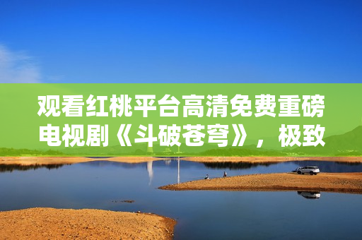 觀看紅桃平臺高清免費重磅電視劇《斗破蒼穹》，極致享受視聽盛宴