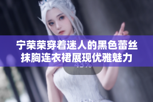 寧榮榮穿著迷人的黑色蕾絲抹胸連衣裙展現(xiàn)優(yōu)雅魅力