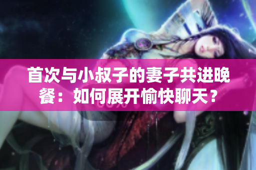 首次與小叔子的妻子共進晚餐：如何展開愉快聊天？